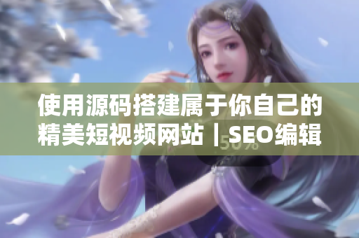 使用源码搭建属于你自己的精美短视频网站｜SEO编辑分享经验