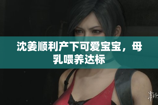 沈姜顺利产下可爱宝宝，母乳喂养达标