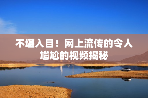 不堪入目！网上流传的令人尴尬的视频揭秘