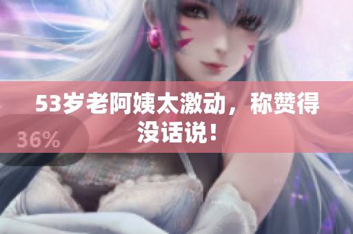 53岁老阿姨太激动，称赞得没话说！