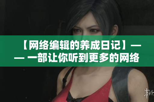 【网络编辑的养成日记】—— 一部让你听到更多的网络心声的中文剧
