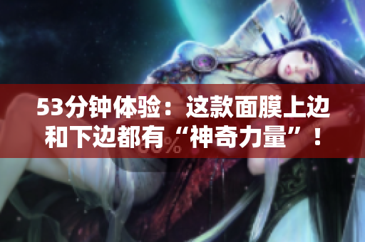 53分钟体验：这款面膜上边和下边都有“神奇力量”！
