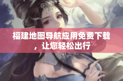 福建地图导航应用免费下载，让您轻松出行