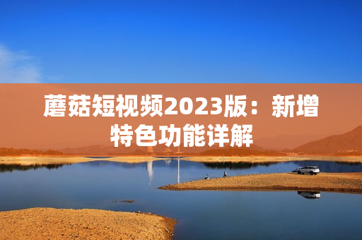 蘑菇短视频2023版：新增特色功能详解