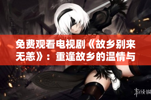 免费观看电视剧《故乡别来无恙》：重逢故乡的温情与故事