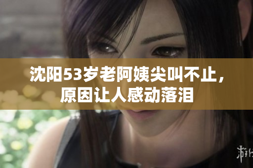沈阳53岁老阿姨尖叫不止，原因让人感动落泪