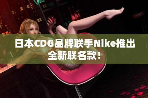 日本CDG品牌联手Nike推出全新联名款！