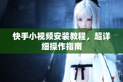 快手小视频安装教程，超详细操作指南