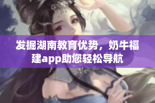 发掘湖南教育优势，奶牛福建app助您轻松导航