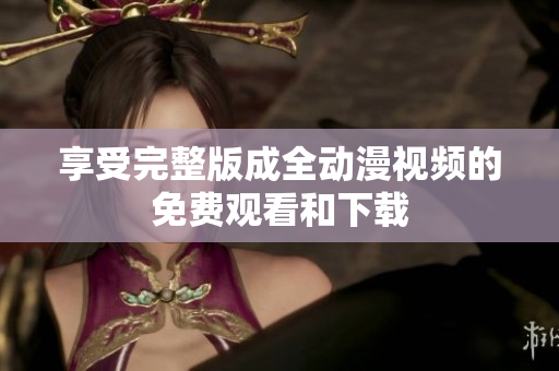 享受完整版成全动漫视频的免费观看和下载