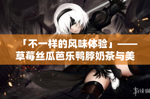「不一样的风味体验」——草莓丝瓜芭乐鸭脖奶茶与美味搭配