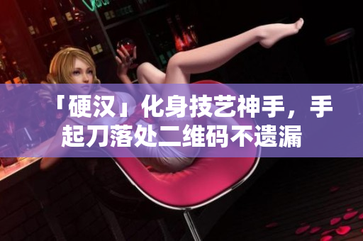 「硬汉」化身技艺神手，手起刀落处二维码不遗漏