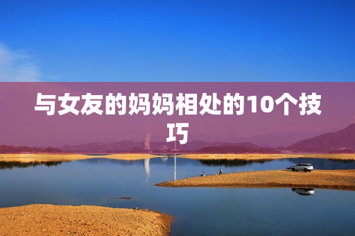 与女友的妈妈相处的10个技巧