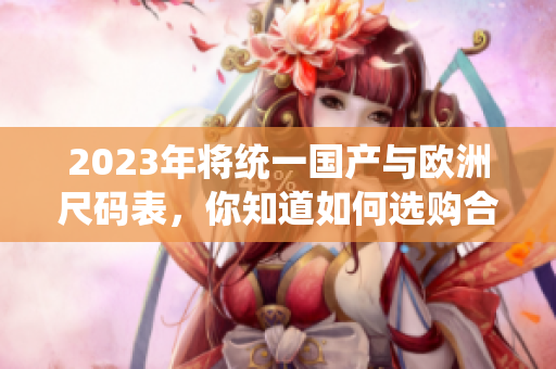 2023年将统一国产与欧洲尺码表，你知道如何选购合适服装了吗？