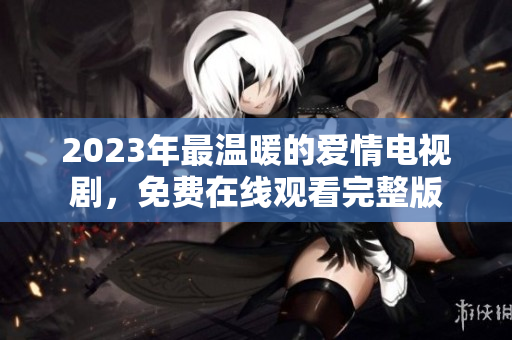 2023年最温暖的爱情电视剧，免费在线观看完整版