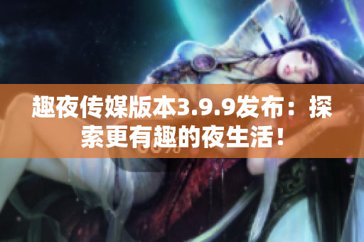 趣夜传媒版本3.9.9发布：探索更有趣的夜生活！