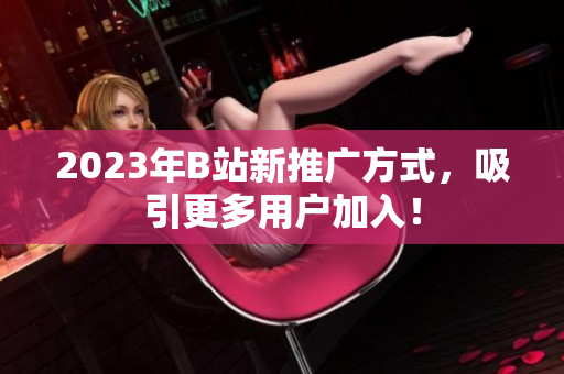 2023年B站新推广方式，吸引更多用户加入！