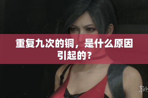 重复九次的铜，是什么原因引起的？