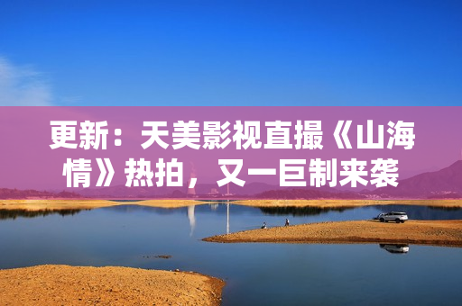 更新：天美影视直撮《山海情》热拍，又一巨制来袭