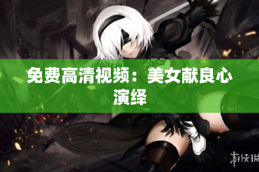 免费高清视频：美女献良心演绎