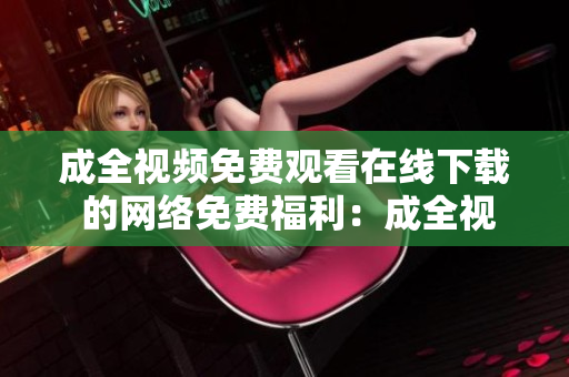 成全视频免费观看在线下载 的网络免费福利：成全视频在线观看及下载