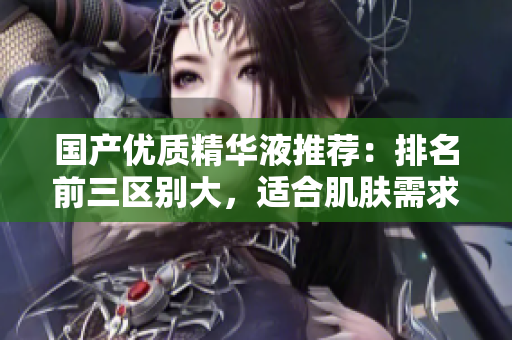 国产优质精华液推荐：排名前三区别大，适合肌肤需求！