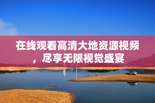 在线观看高清大地资源视频，尽享无限视觉盛宴