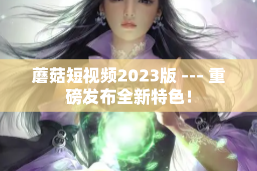 蘑菇短视频2023版 --- 重磅发布全新特色！