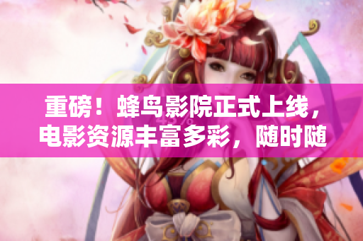 重磅！蜂鸟影院正式上线，电影资源丰富多彩，随时随地畅快观影