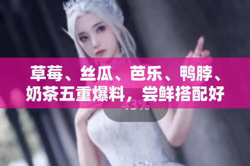 草莓、丝瓜、芭乐、鸭脖、奶茶五重爆料，尝鲜搭配好滋味！