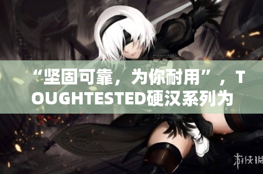 “坚固可靠，为你耐用”，TOUGHTESTED硬汉系列为你赋能