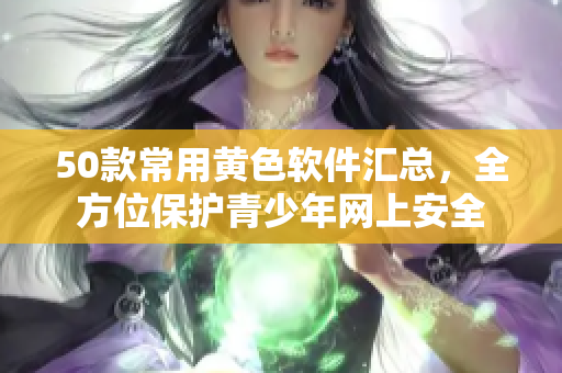 50款常用黄色软件汇总，全方位保护青少年网上安全