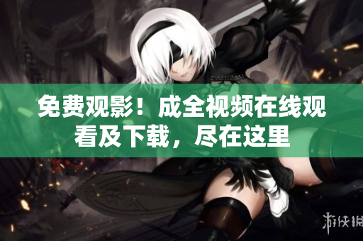 免费观影！成全视频在线观看及下载，尽在这里