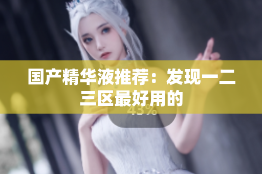 国产精华液推荐：发现一二三区最好用的