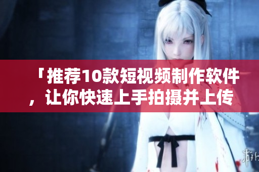 「推荐10款短视频制作软件，让你快速上手拍摄并上传」