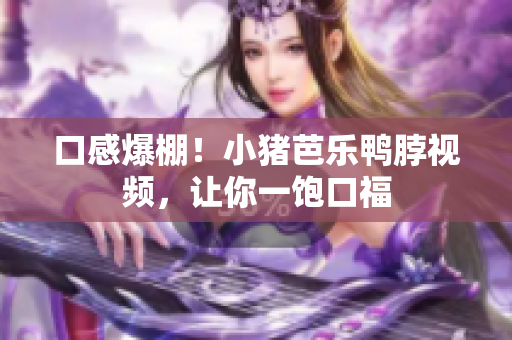 口感爆棚！小猪芭乐鸭脖视频，让你一饱口福
