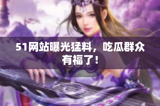 51网站曝光猛料，吃瓜群众有福了！