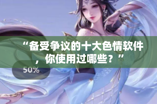 “备受争议的十大色情软件，你使用过哪些？”