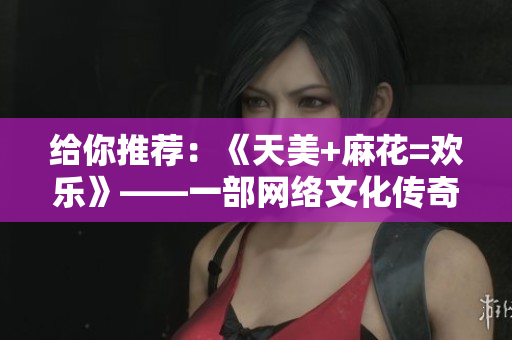给你推荐：《天美+麻花=欢乐》——一部网络文化传奇