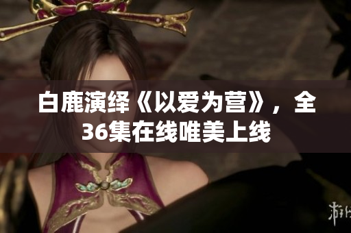 白鹿演绎《以爱为营》，全36集在线唯美上线