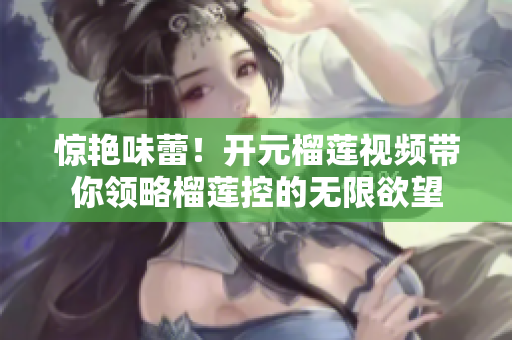 惊艳味蕾！开元榴莲视频带你领略榴莲控的无限欲望
