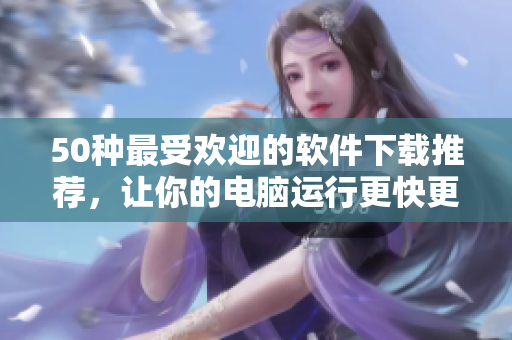 50种最受欢迎的软件下载推荐，让你的电脑运行更快更流畅