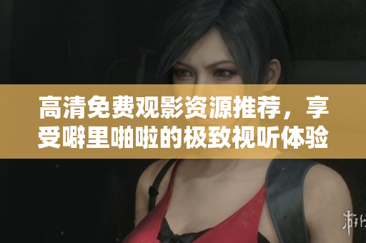 高清免费观影资源推荐，享受噼里啪啦的极致视听体验