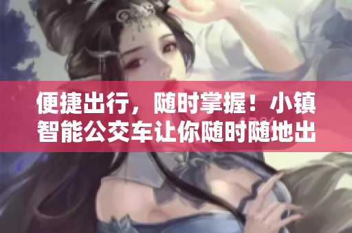 便捷出行，随时掌握！小镇智能公交车让你随时随地出行