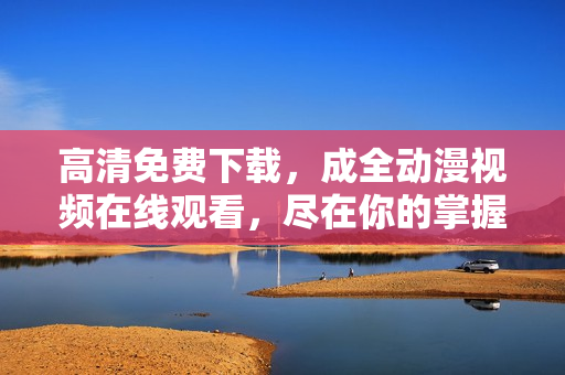 高清免费下载，成全动漫视频在线观看，尽在你的掌握