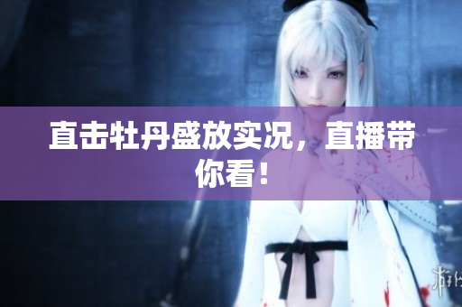 直击牡丹盛放实况，直播带你看！