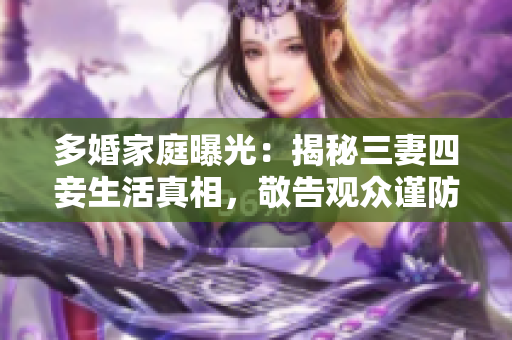 多婚家庭曝光：揭秘三妻四妾生活真相，敬告观众谨防家庭危机