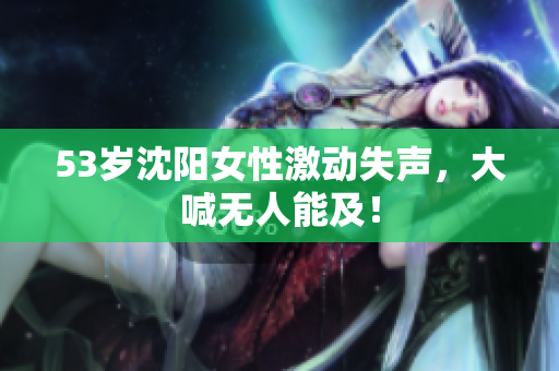 53岁沈阳女性激动失声，大喊无人能及！