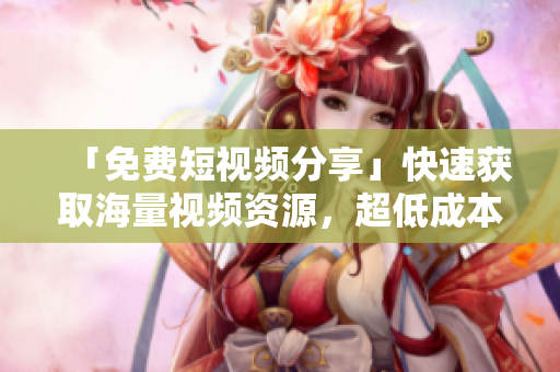 「免费短视频分享」快速获取海量视频资源，超低成本创意制作！