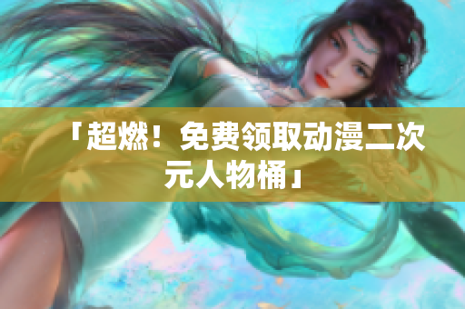 「超燃！免费领取动漫二次元人物桶」